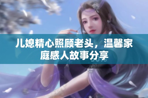 儿媳精心照顾老头，温馨家庭感人故事分享