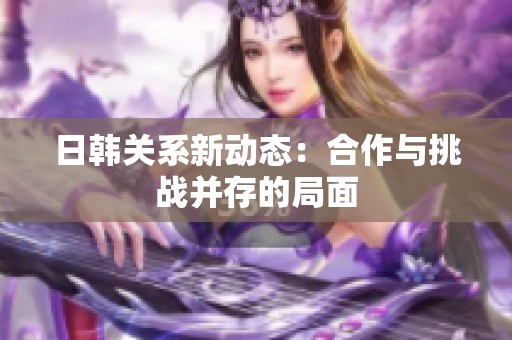 日韩关系新动态：合作与挑战并存的局面