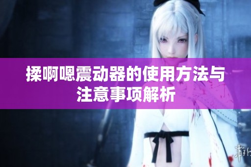 揉啊嗯震动器的使用方法与注意事项解析