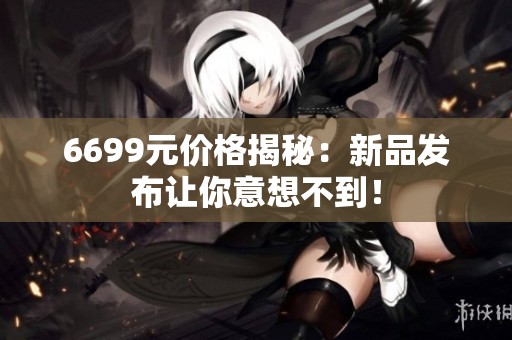 6699元价格揭秘：新品发布让你意想不到！