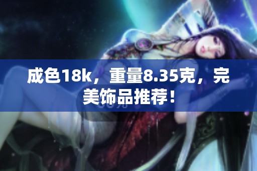 成色18k，重量8.35克，完美饰品推荐！