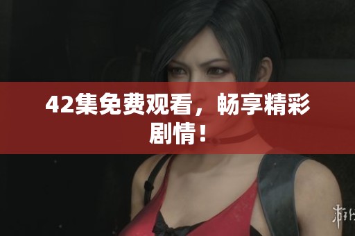42集免费观看,畅享精彩剧情! 42集免费观看,畅享精彩剧情!