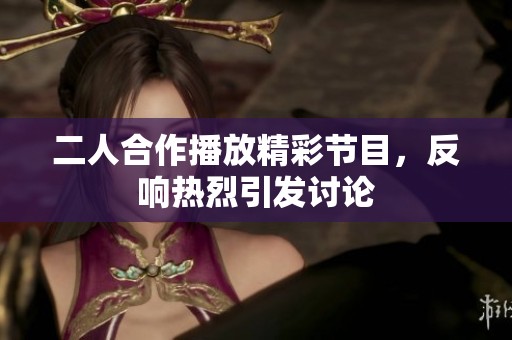 二人合作播放精彩节目，反响热烈引发讨论