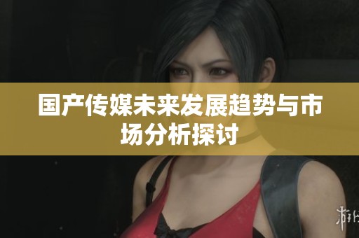 国产传媒未来发展趋势与市场分析探讨