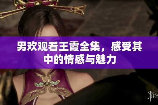 男欢观看王霞全集，感受其中的情感与魅力