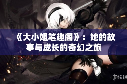 《大小姐笔趣阁》:她的故事与成长的奇幻之旅 《大小姐笔趣阁》:她的故事与成长的奇幻之旅