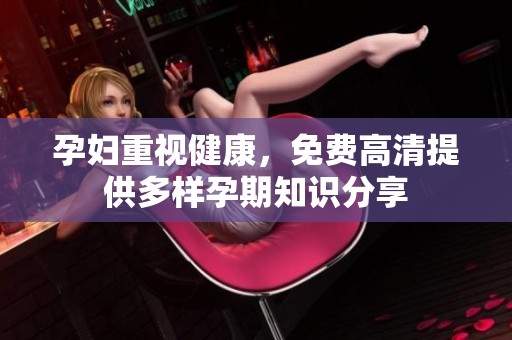 孕妇重视健康，免费高清提供多样孕期知识分享