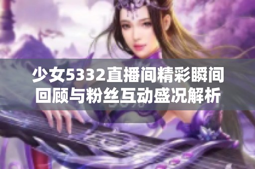 少女5332直播间精彩瞬间回顾与粉丝互动盛况解析