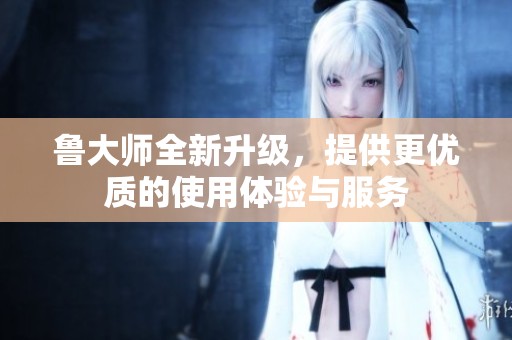鲁大师全新升级，提供更优质的使用体验与服务