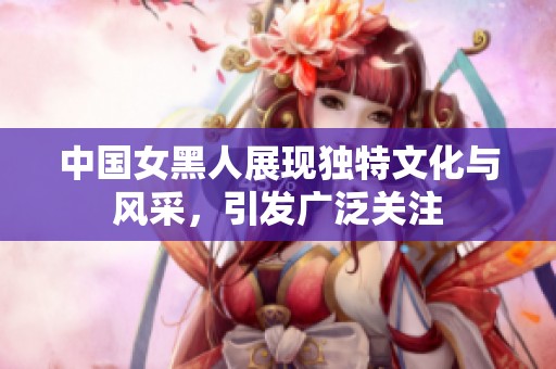 中国女黑人展现独特文化与风采，引发广泛关注