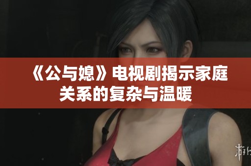 《公与媳》电视剧揭示家庭关系的复杂与温暖
