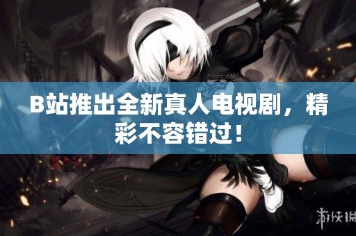 B站推出全新真人电视剧，精彩不容错过！