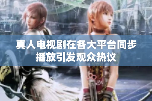 真人电视剧在各大平台同步播放引发观众热议
