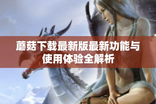 蘑菇下载最新版最新功能与使用体验全解析