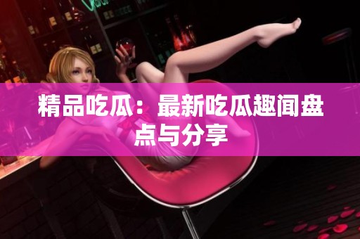精品吃瓜：最新吃瓜趣闻盘点与分享