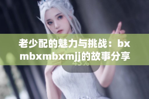 老少配的魅力与挑战：bxmbxmbxmjj的故事分享