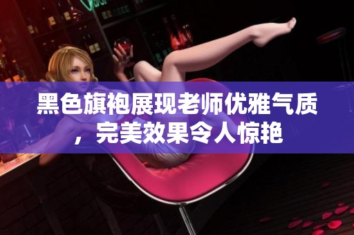 黑色旗袍展现老师优雅气质，完美效果令人惊艳