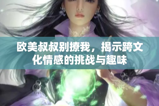 欧美叔叔别撩我，揭示跨文化情感的挑战与趣味