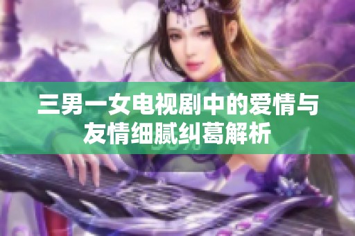 三男一女电视剧中的爱情与友情细腻纠葛解析 三男一女电视剧中的爱情与友情细腻纠葛解析