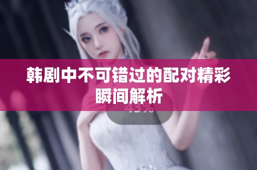 韩剧中不可错过的配对精彩瞬间解析