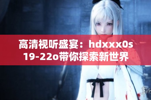 高清视听盛宴：hdxxx0s19-22o带你探索新世界