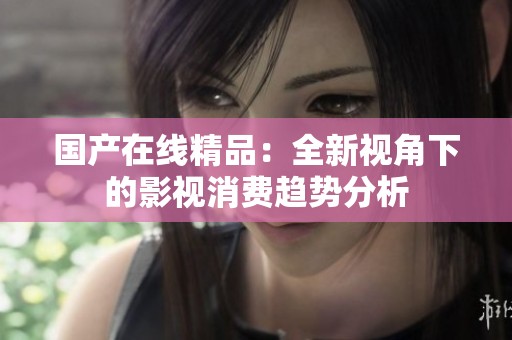 国产在线精品：全新视角下的影视消费趋势分析