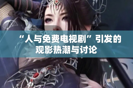 “人与免费电视剧”引发的观影热潮与讨论