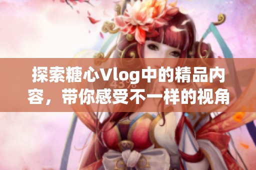 探索糖心Vlog中的精品内容，带你感受不一样的视角