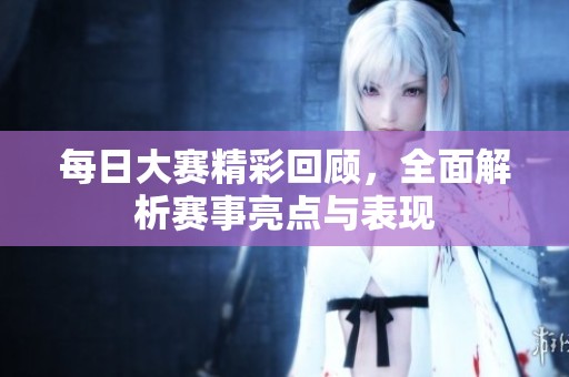 每日大赛精彩回顾，全面解析赛事亮点与表现