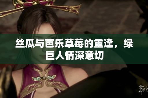 丝瓜与芭乐草莓的重逢，绿巨人情深意切