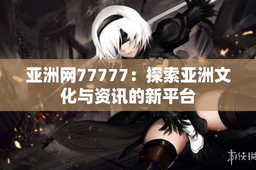 亚洲网77777：探索亚洲文化与资讯的新平台