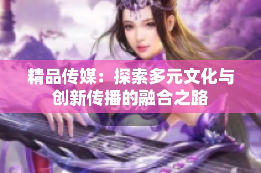 精品传媒：探索多元文化与创新传播的融合之路