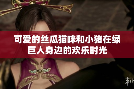 可爱的丝瓜猫咪和小猪在绿巨人身边的欢乐时光