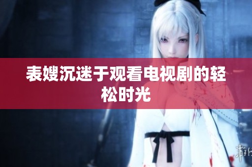 表嫂沉迷于观看电视剧的轻松时光