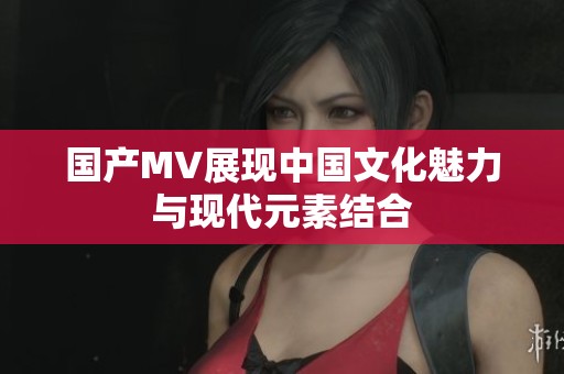 国产MV展现中国文化魅力与现代元素结合
