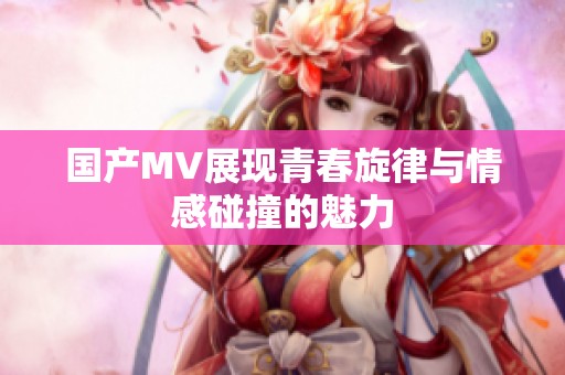 国产MV展现青春旋律与情感碰撞的魅力