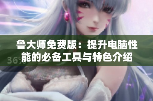 鲁大师免费版：提升电脑性能的必备工具与特色介绍