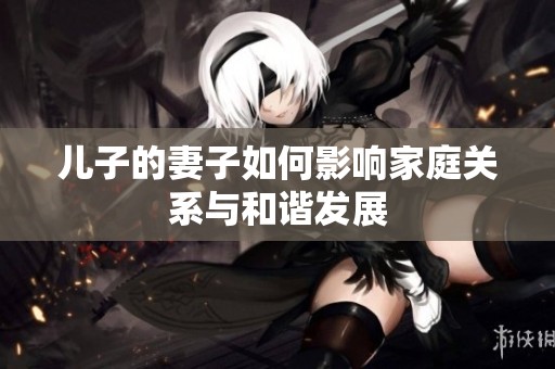 儿子的妻子如何影响家庭关系与和谐发展