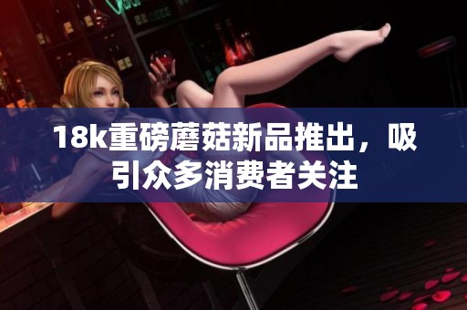 18k重磅蘑菇新品推出,吸引众多消费者关注 18k重磅蘑菇新品推出,吸引众多消费者关注