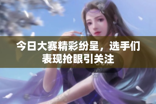 今日大赛精彩纷呈，选手们表现抢眼引关注