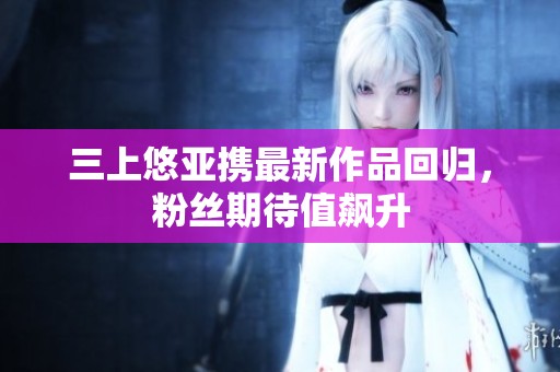 三上悠亚携最新作品回归，粉丝期待值飙升