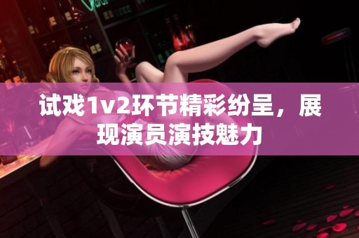 试戏1v2环节精彩纷呈,展现演员演技魅力 试戏1v2环节精彩纷呈,展现演员演技魅力