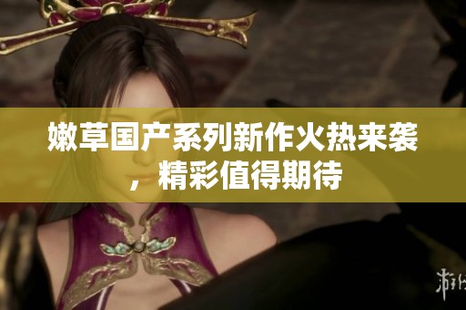 嫩草国产系列新作火热来袭，精彩值得期待