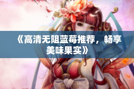 《高清无阻蓝莓推荐,畅享美味果实》 《高清无阻蓝莓推荐,畅享美味果实》