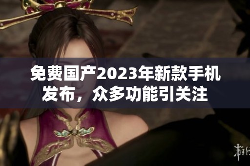 免费国产2023年新款手机发布,众多功能引关注 免费国产2023年新款手机发布,众多功能引关注