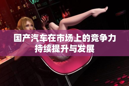国产汽车在市场上的竞争力持续提升与发展