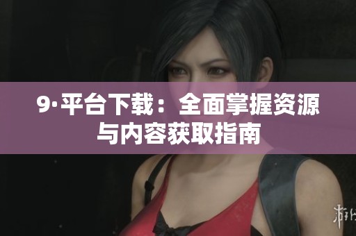 9·平台下载：全面掌握资源与内容获取指南