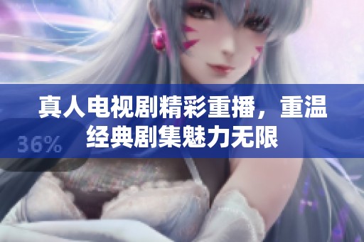 真人电视剧精彩重播，重温经典剧集魅力无限