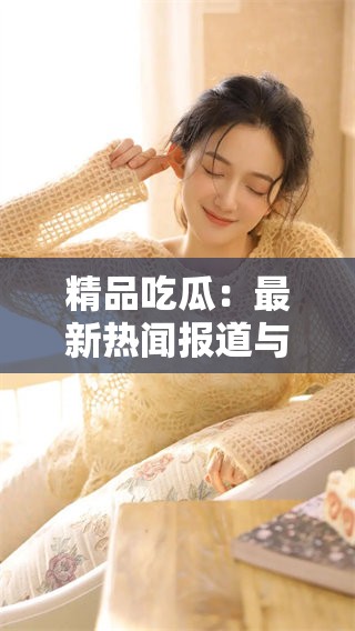 精品吃瓜：最新热闻报道与内幕揭秘