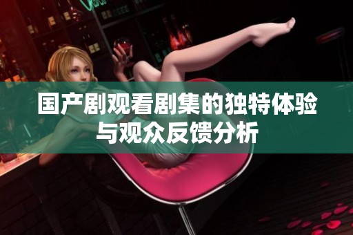 国产剧观看剧集的独特体验与观众反馈分析